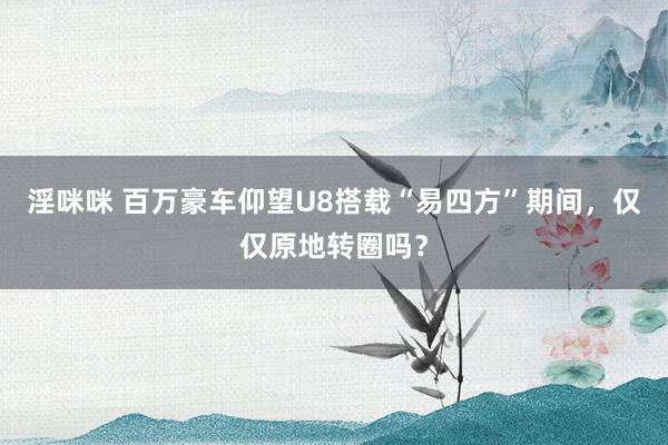 淫咪咪 百万豪车仰望U8搭载“易四方”期间，仅仅原地转圈吗？