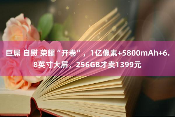 巨屌 自慰 荣耀“开卷”，1亿像素+5800mAh+6.8英寸大屏，256GB才卖1399元