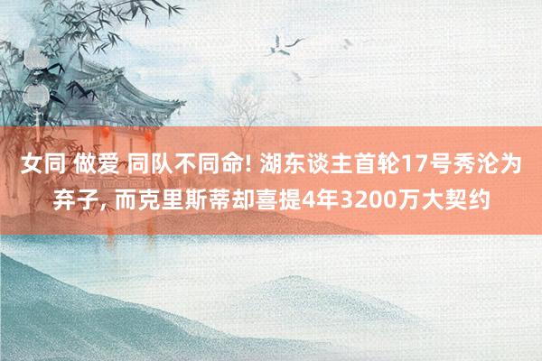 女同 做爱 同队不同命! 湖东谈主首轮17号秀沦为弃子， 而克里斯蒂却喜提4年3200万大契约