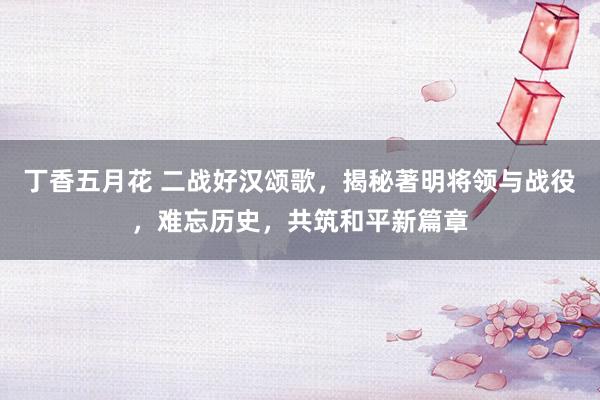 丁香五月花 二战好汉颂歌，揭秘著明将领与战役，难忘历史，共筑和平新篇章