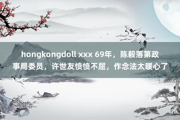 hongkongdoll xxx 69年，陈毅落第政事局委员，许世友愤愤不屈，作念法太暖心了