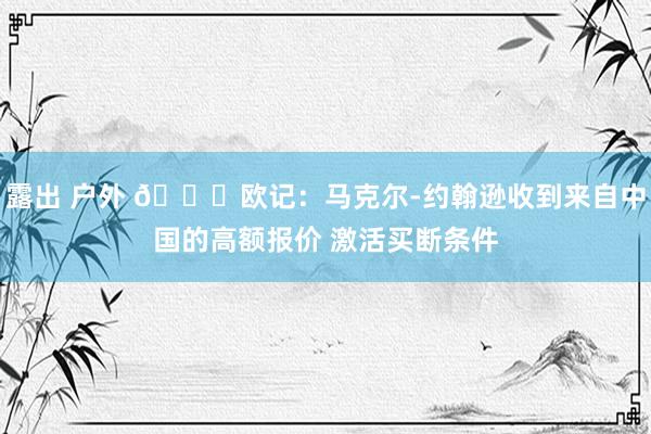 露出 户外 👀欧记：马克尔-约翰逊收到来自中国的高额报价 激活买断条件