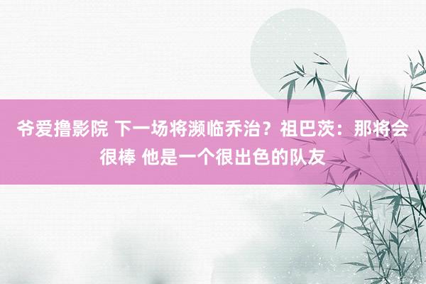 爷爱撸影院 下一场将濒临乔治?祖巴茨:那将会很棒 他是一个很出色的队友