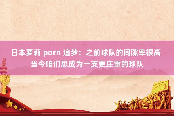 日本萝莉 porn 追梦：之前球队的间隙率很高 当今咱们思成为一支更庄重的球队