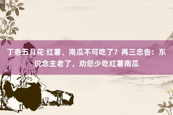 丁香五月花 红薯、南瓜不可吃了？再三忠告：东说念主老了，劝您少吃红薯南瓜