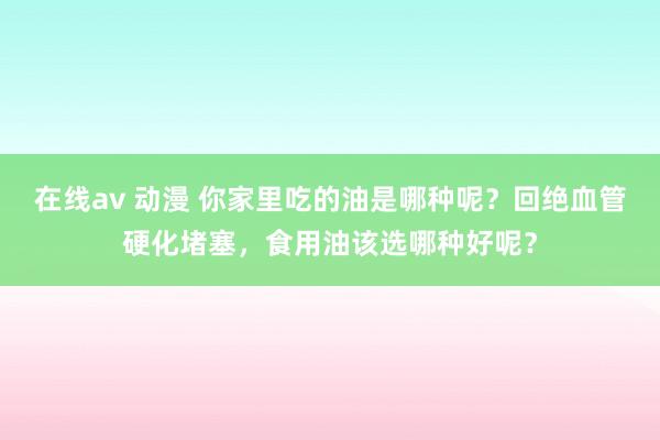在线av 动漫 你家里吃的油是哪种呢？回绝血管硬化堵塞，食用油该选哪种好呢？