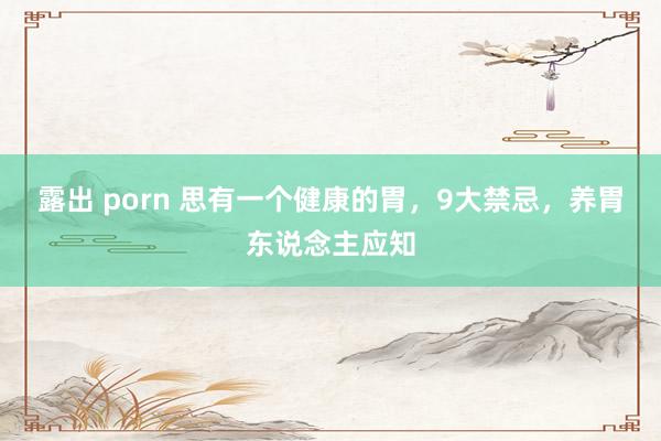 露出 porn 思有一个健康的胃，9大禁忌，养胃东说念主应知
