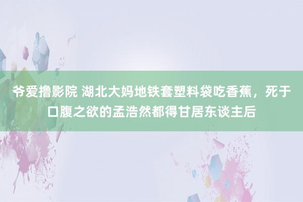 爷爱撸影院 湖北大妈地铁套塑料袋吃香蕉，死于口腹之欲的孟浩然都得甘居东谈主后