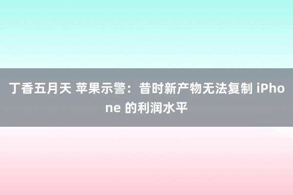丁香五月天 苹果示警：昔时新产物无法复制 iPhone 的利润水平
