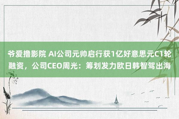 爷爱撸影院 AI公司元帅启行获1亿好意思元C1轮融资，公司CEO周光：筹划发力欧日韩智驾出海