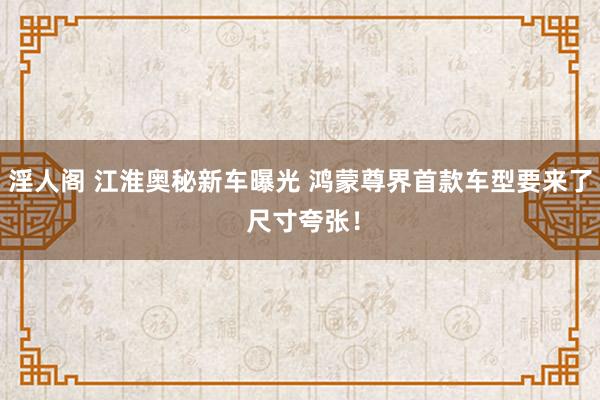 淫人阁 江淮奥秘新车曝光 鸿蒙尊界首款车型要来了 尺寸夸张！