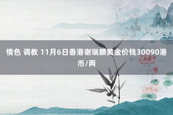 情色 调教 11月6日香港谢瑞麟黄金价钱30090港币/两