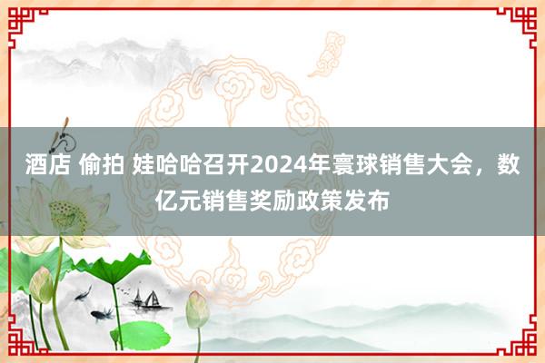 酒店 偷拍 娃哈哈召开2024年寰球销售大会，数亿元销售奖励政策发布