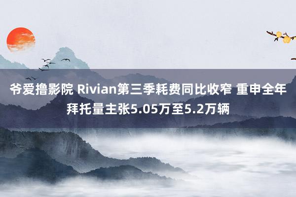 爷爱撸影院 Rivian第三季耗费同比收窄 重申全年拜托量主张5.05万至5.2万辆