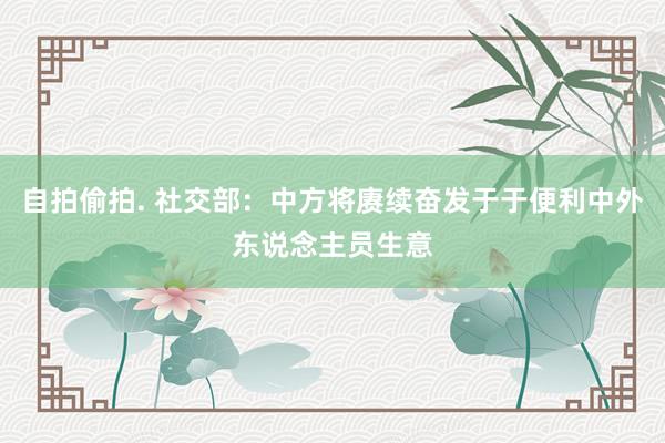 自拍偷拍. 社交部：中方将赓续奋发于于便利中外东说念主员生意