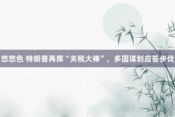 悠悠色 特朗普再挥“关税大棒”，多国谋划应答步伐
