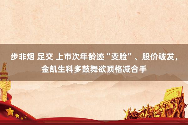 步非烟 足交 上市次年龄迹“变脸”、股价破发，金凯生科多鼓舞欲顶格减合手