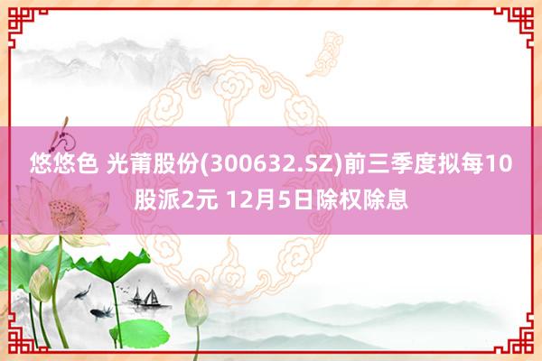 悠悠色 光莆股份(300632.SZ)前三季度拟每10股派2元 12月5日除权除息