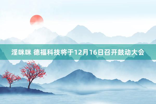 淫咪咪 德福科技将于12月16日召开鼓动大会