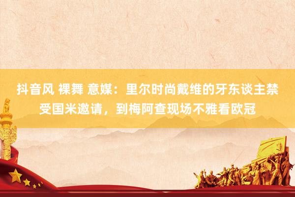 抖音风 裸舞 意媒：里尔时尚戴维的牙东谈主禁受国米邀请，到梅阿查现场不雅看欧冠