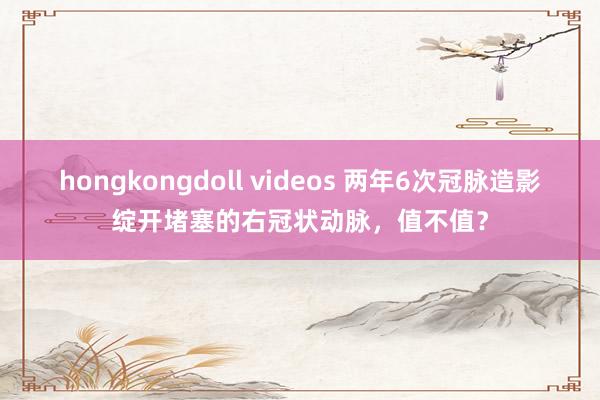 hongkongdoll videos 两年6次冠脉造影绽开堵塞的右冠状动脉，值不值？