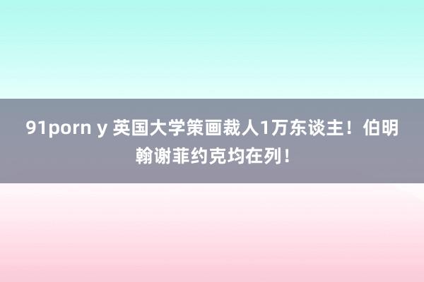 91porn y 英国大学策画裁人1万东谈主！伯明翰谢菲约克均在列！