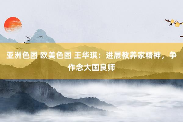 亚洲色图 欧美色图 王华琪：进展教养家精神，争作念大国良师