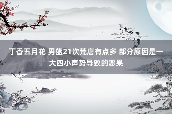 丁香五月花 男篮21次荒唐有点多 部分原因是一大四小声势导致的恶果