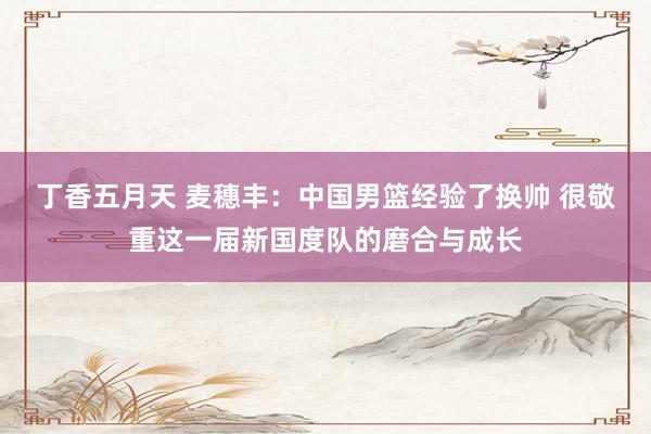 丁香五月天 麦穗丰：中国男篮经验了换帅 很敬重这一届新国度队的磨合与成长