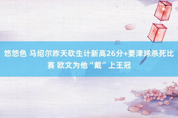 悠悠色 马绍尔昨天砍生计新高26分+要津球杀死比赛 欧文为他“戴”上王冠