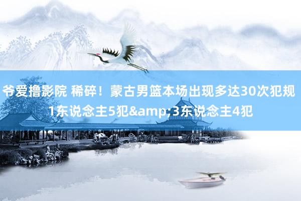 爷爱撸影院 稀碎！蒙古男篮本场出现多达30次犯规 1东说念主5犯&3东说念主4犯