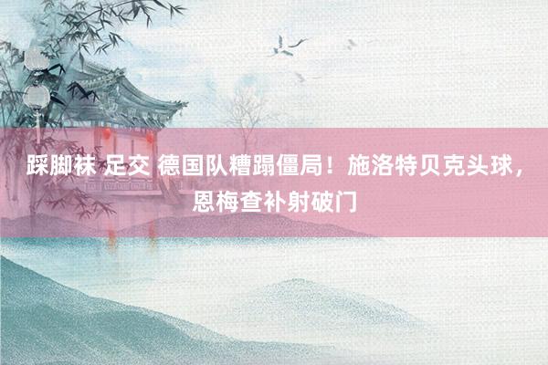 踩脚袜 足交 德国队糟蹋僵局！施洛特贝克头球，恩梅查补射破门