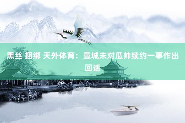 黑丝 捆绑 天外体育：曼城未对瓜帅续约一事作出回话