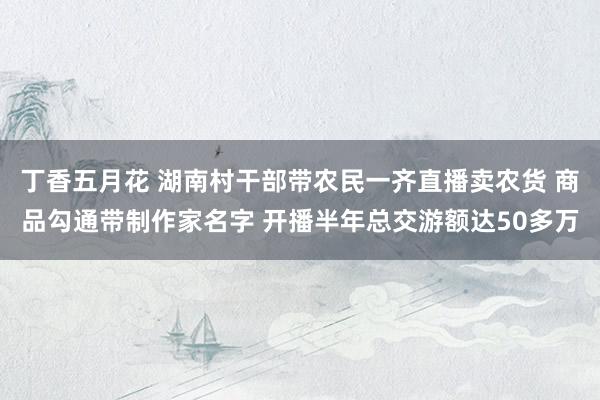 丁香五月花 湖南村干部带农民一齐直播卖农货 商品勾通带制作家名字 开播半年总交游额达50多万