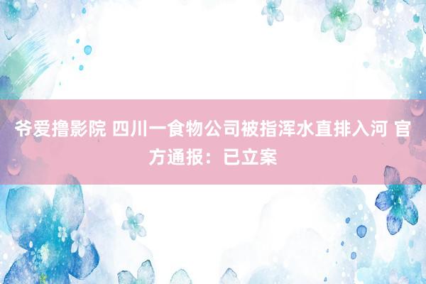 爷爱撸影院 四川一食物公司被指浑水直排入河 官方通报：已立案