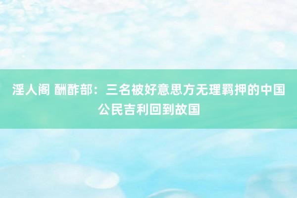 淫人阁 酬酢部：三名被好意思方无理羁押的中国公民吉利回到故国