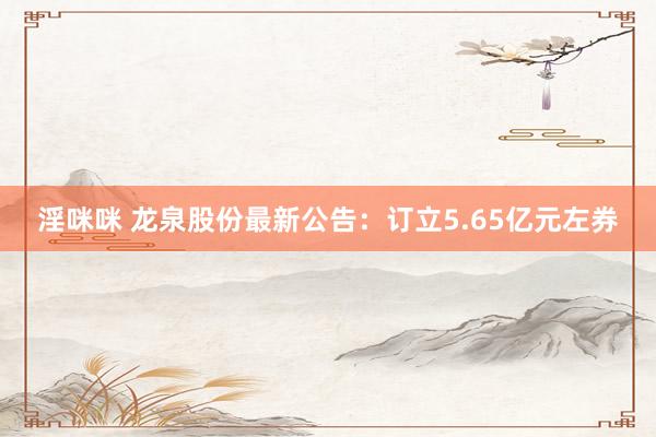 淫咪咪 龙泉股份最新公告：订立5.65亿元左券