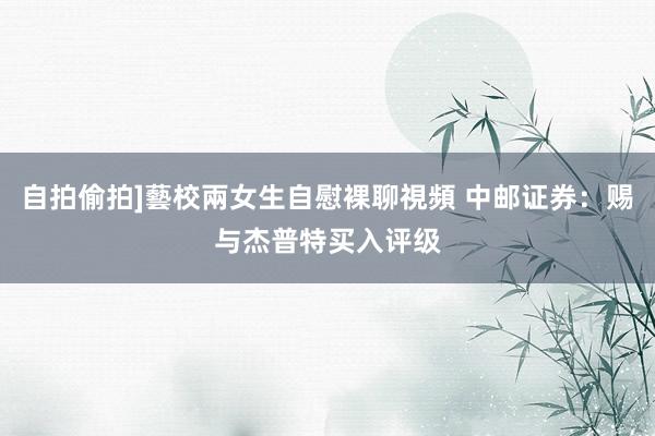 自拍偷拍]藝校兩女生自慰裸聊視頻 中邮证券：赐与杰普特买入评级