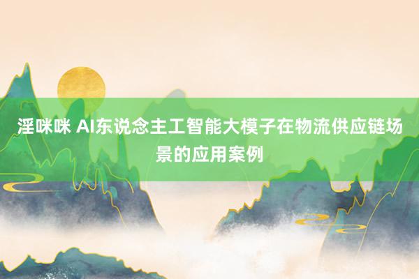淫咪咪 AI东说念主工智能大模子在物流供应链场景的应用案例