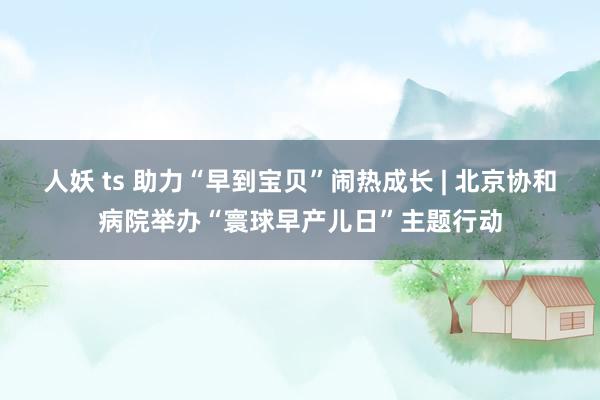 人妖 ts 助力“早到宝贝”闹热成长 | 北京协和病院举办“寰球早产儿日”主题行动