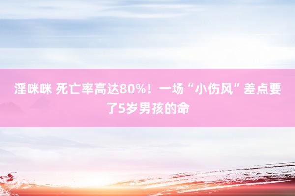 淫咪咪 死亡率高达80%！一场“小伤风”差点要了5岁男孩的命