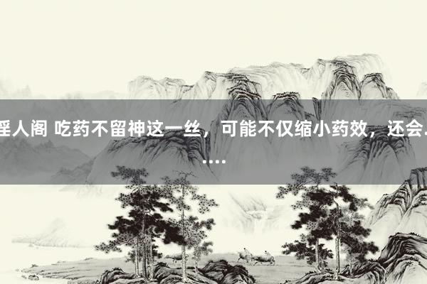 淫人阁 吃药不留神这一丝，可能不仅缩小药效，还会......