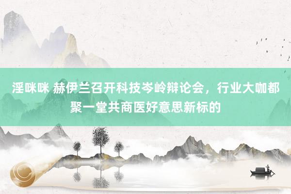 淫咪咪 赫伊兰召开科技岑岭辩论会，行业大咖都聚一堂共商医好意思新标的