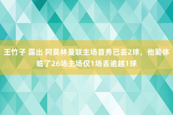 王竹子 露出 阿莫林曼联主场首秀已丢2球，他葡体临了26场主场仅1场丢逾越1球