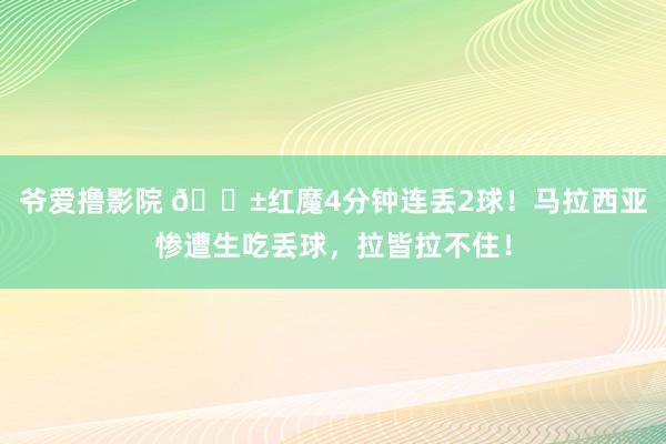 爷爱撸影院 😱红魔4分钟连丢2球！马拉西亚惨遭生吃丢球，拉皆拉不住！