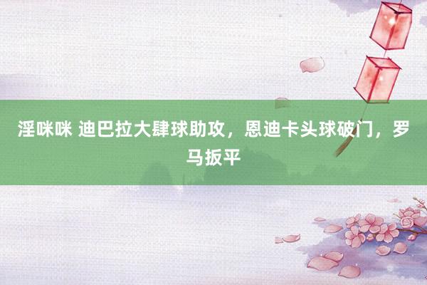 淫咪咪 迪巴拉大肆球助攻，恩迪卡头球破门，罗马扳平
