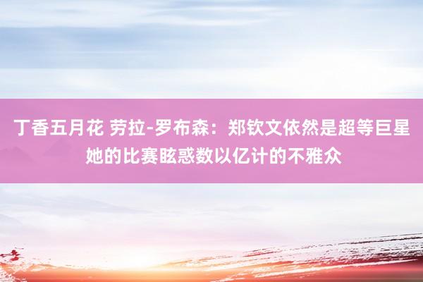 丁香五月花 劳拉-罗布森：郑钦文依然是超等巨星 她的比赛眩惑数以亿计的不雅众