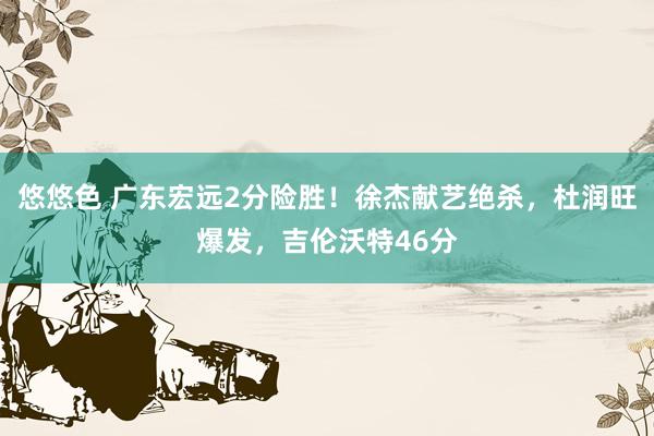 悠悠色 广东宏远2分险胜！徐杰献艺绝杀，杜润旺爆发，吉伦沃特46分