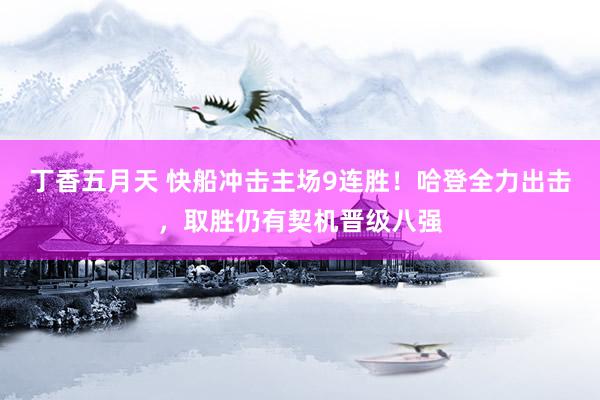 丁香五月天 快船冲击主场9连胜！哈登全力出击，取胜仍有契机晋级八强