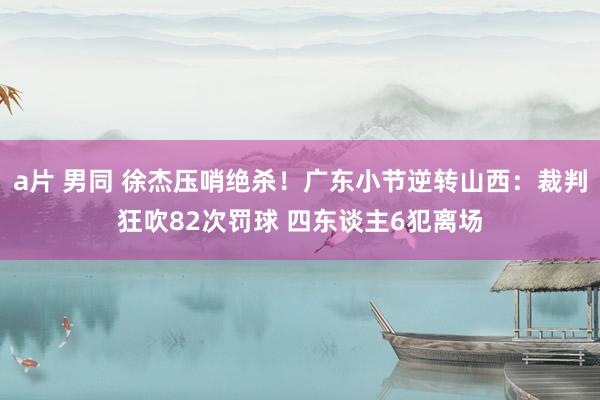 a片 男同 徐杰压哨绝杀！广东小节逆转山西：裁判狂吹82次罚球 四东谈主6犯离场